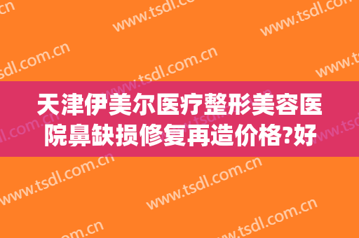 天津伊美尔医疗整形美容医院鼻缺损修复再造价格?好不好?(伊美尔鼻整形中心)