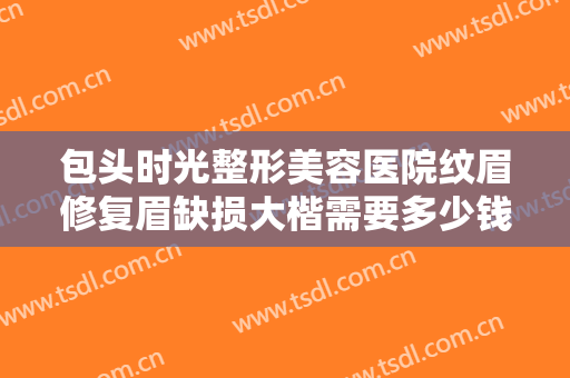包头时光整形美容医院纹眉修复眉缺损大楷需要多少钱?好不好?