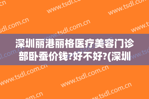 深圳丽港丽格医疗美容门诊部卧蚕价钱?好不好?(深圳丽格丽港整形医院)