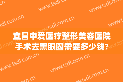 宜昌中爱医疗整形美容医院手术去黑眼圈需要多少钱?多长时间恢复?(宜昌整形美容医院费用)