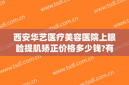 西安华艺医疗美容医院上眼睑提肌矫正价格多少钱?有哪些优势?(西安艺美整形美容医院医生排行榜)