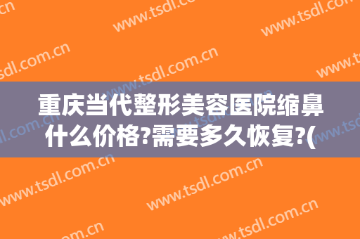 重庆当代整形美容医院缩鼻什么价格?需要多久恢复?(重庆修复隆鼻价钱)