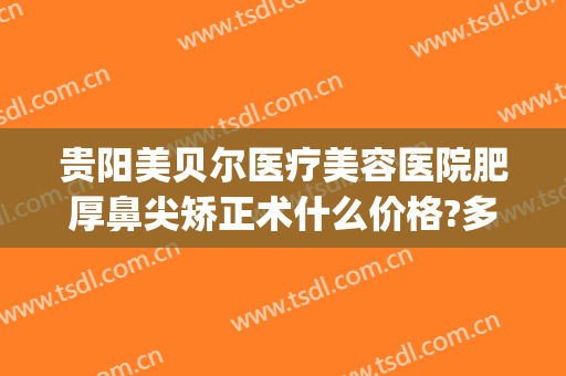 贵阳美贝尔医疗美容医院肥厚鼻尖矫正术什么价格?多长时间恢复?(贵阳美贝尔医疗美容医院地址)