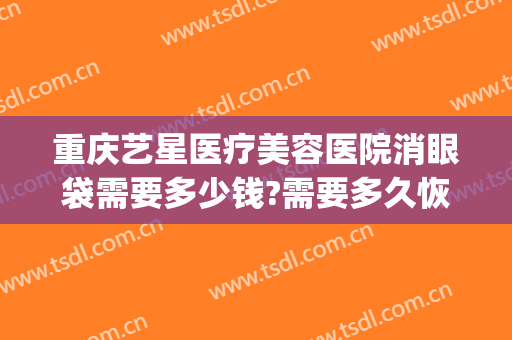 重庆艺星医疗美容医院消眼袋需要多少钱?需要多久恢复?(重庆华美整形医院去眼袋多少钱)