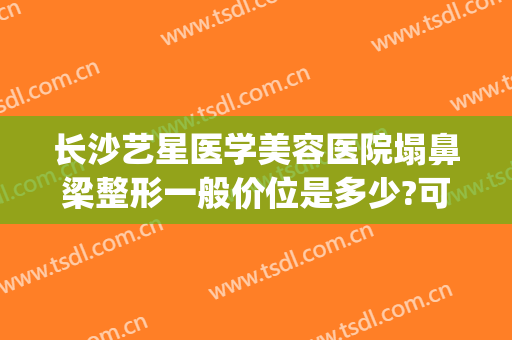 长沙艺星医学美容医院塌鼻梁整形一般价位是多少?可靠吗?(长沙艺星隆鼻怎么样)