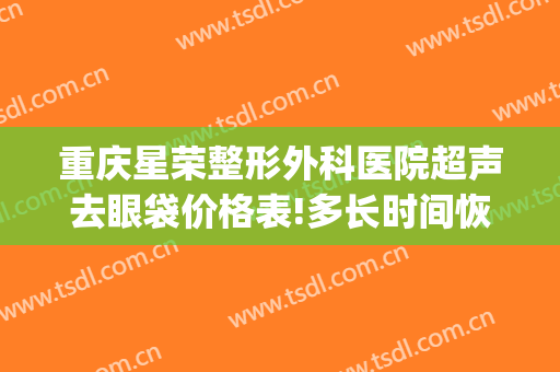 重庆星荣整形外科医院超声去眼袋价格表!多长时间恢复?(星荣整形医院重庆电话)