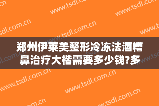 郑州伊莱美整形冷冻法酒糟鼻治疗大楷需要多少钱?多长时间恢复?