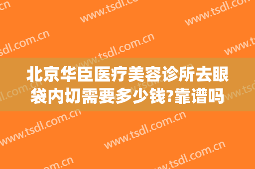 北京华臣医疗美容诊所去眼袋内切需要多少钱?靠谱吗?(北京同仁医院做去眼袋多少钱)