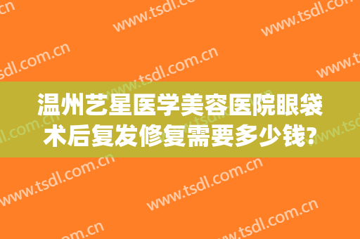 温州艺星医学美容医院眼袋术后复发修复需要多少钱?贵不贵?(温州星艺美容整形医院地址)