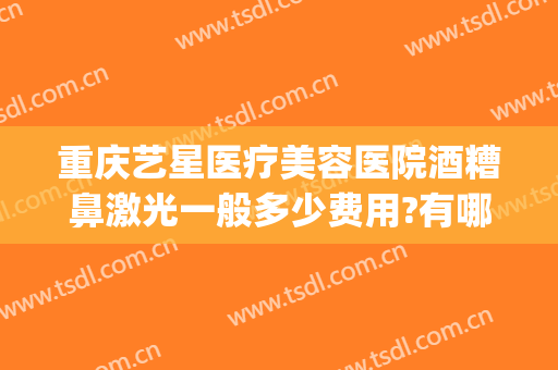 重庆艺星医疗美容医院酒糟鼻激光一般多少费用?有哪些优势?(重庆艺星医疗美容医院怎么样)