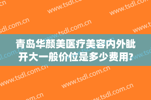 青岛华颜美医疗美容内外眦开大一般价位是多少费用?有哪些优势?(青岛华颜美医疗美容优惠)