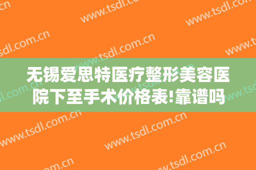 无锡爱思特医疗整形美容医院下至手术价格表!靠谱吗?(无锡整形医院费用)