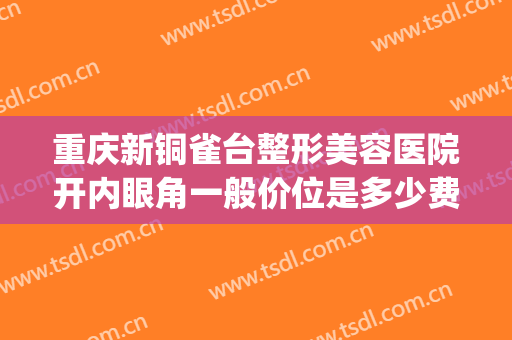 重庆新铜雀台整形美容医院开内眼角一般价位是多少费用?靠谱吗?(铜雀台做双眼皮多少钱)
