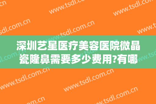 深圳艺星医疗美容医院微晶瓷隆鼻需要多少费用?有哪些优势?(深圳艺星整形)