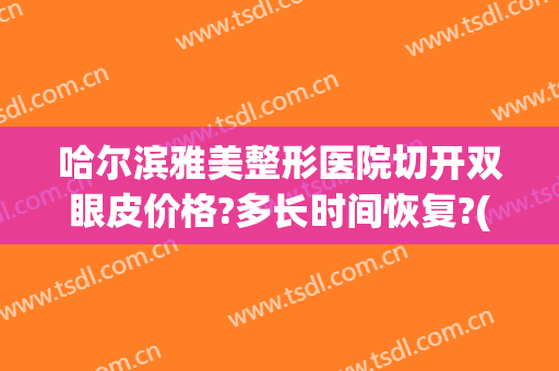 哈尔滨雅美整形医院切开双眼皮价格?多长时间恢复?(哈尔滨整形割双眼皮)