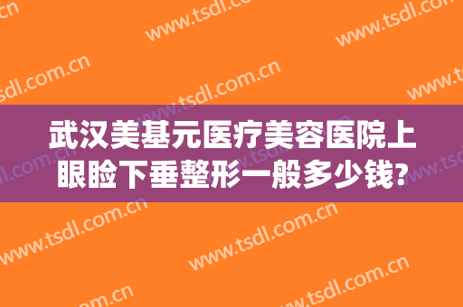 武汉美基元医疗美容医院上眼睑下垂整形一般多少钱?效果怎么样?(武汉眼部整形多少钱)