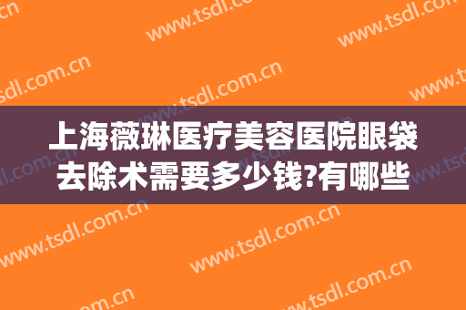 上海薇琳医疗美容医院眼袋去除术需要多少钱?有哪些优势?(上海薇琳祛眼袋好吗医疗美容医院)