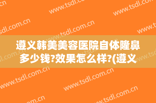 遵义韩美美容医院自体隆鼻多少钱?效果怎么样?(遵义韩式隆鼻医院)