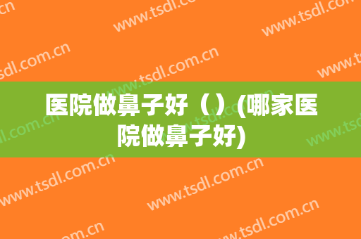 医院做鼻子好（）(哪家医院做鼻子好)