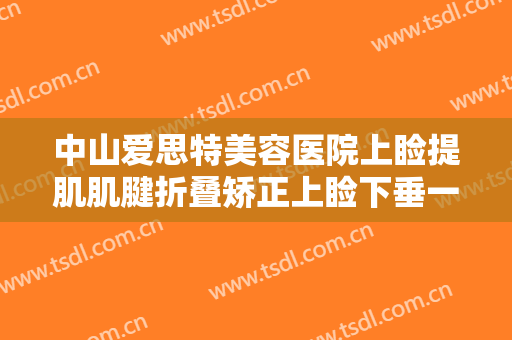 中山爱思特美容医院上睑提肌肌腱折叠矫正上睑下垂一般价位是多少?需要多久恢复?
