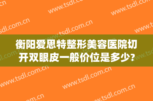 衡阳爱思特整形美容医院切开双眼皮一般价位是多少?有哪些优势?(衡阳哪个医院割双眼皮比较好)