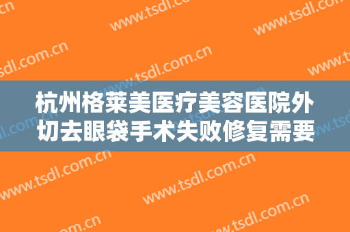 杭州格莱美医疗美容医院外切去眼袋手术失败修复需要多少费用?靠谱吗?