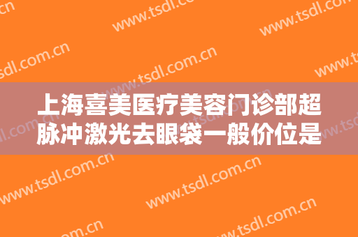 上海喜美医疗美容门诊部超脉冲激光去眼袋一般价位是多少?效果怎么样?
