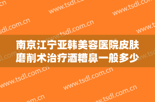 南京江宁亚韩美容医院皮肤磨削术治疗酒糟鼻一般多少费用?可靠吗?(南京江宁亚韩整形医院怎么样)