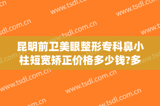 昆明前卫美眼整形专科鼻小柱短宽矫正价格多少钱?多长时间恢复?(昆明前卫美眼整形怎么样)