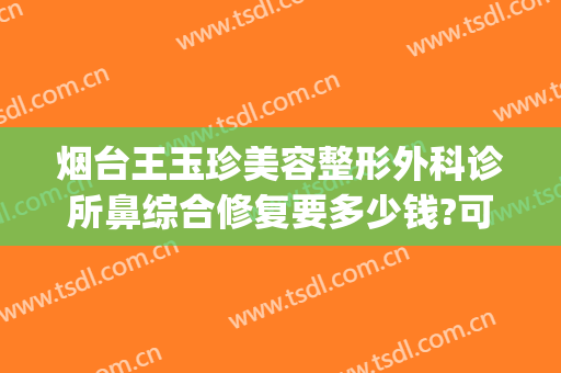 烟台王玉珍美容整形外科诊所鼻综合修复要多少钱?可靠吗?(烟台开发区王玉珍美容整形外科)