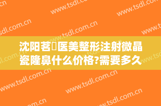 沈阳茗湲医美整形注射微晶瓷隆鼻什么价格?需要多久恢复?(微晶瓷隆鼻医院)