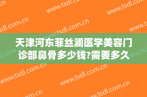 天津河东菲丝澜医学美容门诊部鼻骨多少钱?需要多久恢复?(菲澜整形医院医生)