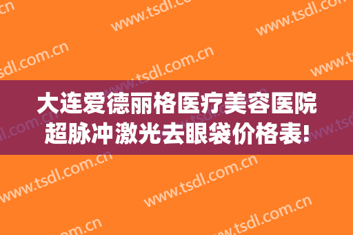 大连爱德丽格医疗美容医院超脉冲激光去眼袋价格表!多长时间恢复?(大连爱德丽格医疗美容正规吗)