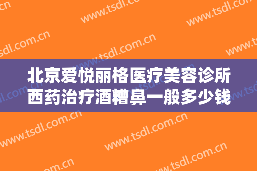 北京爱悦丽格医疗美容诊所西药治疗酒糟鼻一般多少钱?多长时间恢复?