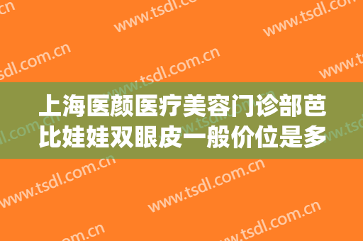 上海医颜医疗美容门诊部芭比娃娃双眼皮一般价位是多少钱?靠谱吗?(做芭比双眼皮多少钱)