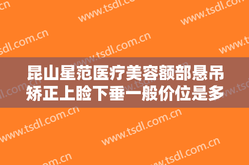 昆山星范医疗美容额部悬吊矫正上睑下垂一般价位是多少?有哪些优势?