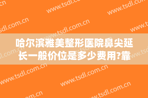 哈尔滨雅美整形医院鼻尖延长一般价位是多少费用?靠谱吗?(哈尔滨鼻子整形最好的医院)