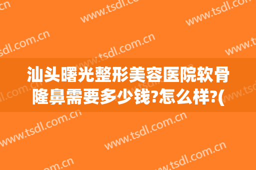 汕头曙光整形美容医院软骨隆鼻需要多少钱?怎么样?(汕头曙光整形美容医院软骨隆鼻需要多少钱?怎么样做)
