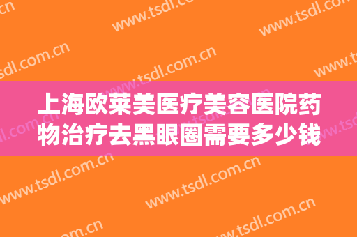 上海欧莱美医疗美容医院药物治疗去黑眼圈需要多少钱?可靠吗?(医美去黑眼圈费用)