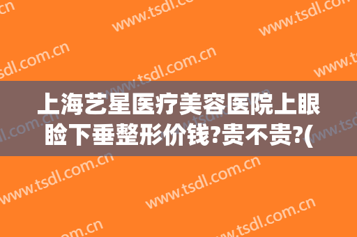上海艺星医疗美容医院上眼睑下垂整形价钱?贵不贵?(上海艺星做双眼皮)