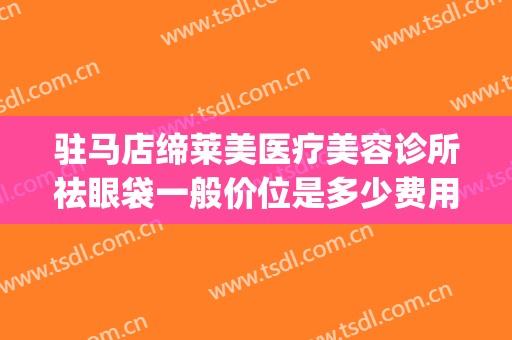驻马店缔莱美医疗美容诊所祛眼袋一般价位是多少费用?好不好?(驻马店缔莱美具体位置)