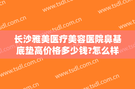长沙雅美医疗美容医院鼻基底垫高价格多少钱?怎么样?(长沙隆鼻的费用)