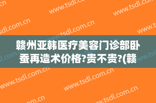 赣州亚韩医疗美容门诊部卧蚕再造术价格?贵不贵?(赣州亚韩医学整形美容医院)