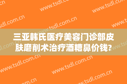 三亚韩氏医疗美容门诊部皮肤磨削术治疗酒糟鼻价钱?效果怎么样?(vergamot品牌)