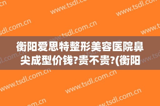 衡阳爱思特整形美容医院鼻尖成型价钱?贵不贵?(衡阳鼻部整形专家)