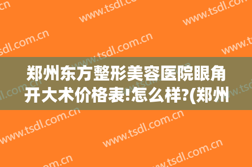郑州东方整形美容医院眼角开大术价格表!怎么样?(郑州东方整形医院做双眼皮怎么样)