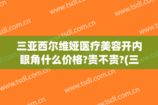 三亚西尔维娅医疗美容开内眼角什么价格?贵不贵?(三亚西尔维娅医疗美容医院)