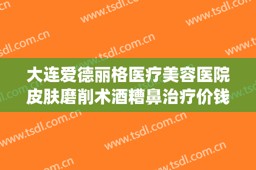 大连爱德丽格医疗美容医院皮肤磨削术酒糟鼻治疗价钱?有哪些优势?(大连爱德丽格医疗美容正规吗)
