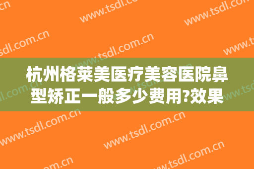 杭州格莱美医疗美容医院鼻型矫正一般多少费用?效果怎么样?(杭州格莱美做鼻综合怎么样)
