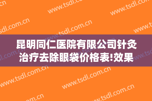 昆明同仁医院有限公司针灸治疗去除眼袋价格表!效果怎么样?(昆明哪家正规医院做眼袋)